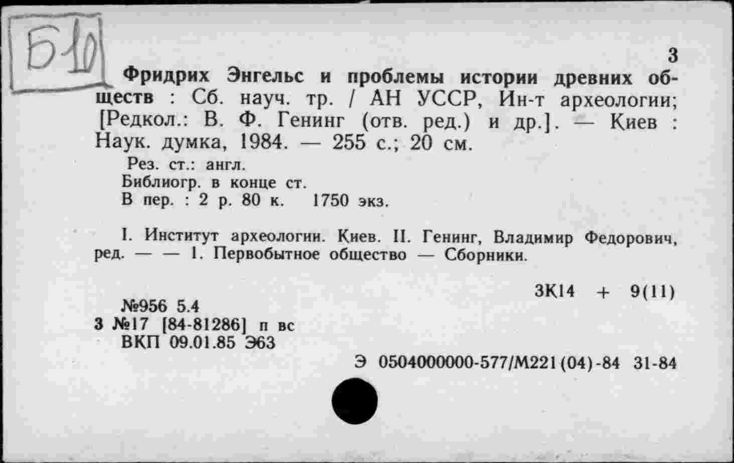 ﻿3
» Фридрих Энгельс и проблемы истории древних обществ : Сб. науч. тр. / АН УССР, Ин-т археологии;
и др.]. — Киев :
[Редкол.: В. Ф. Генинг (отв. ред.)
Наук, думка, 1984. — 255 с.; 20 см.
Рез. ст.: англ.
Библиогр. в конце ст.
В пер. : 2 р. 80 к. 1750 экз.
I. Институт археологии. Киев. II. Генинг, Владимир Федорович, ред. — — 1. Первобытное общество — Сборники.
№956 5.4
3 №17 [84-81286] п вс В КП 09.01.85 Э63
ЗК14 + 9(11)
Э 0504000000-577/М221 (04)-84 31-84